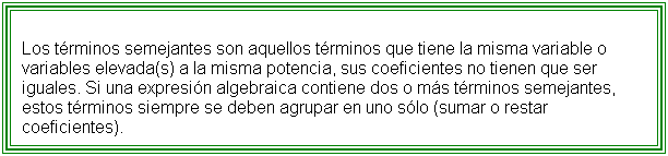Flowchart: Process: Los t�rminos semejantes son aquellos t�rminos que tiene la misma variable o variables elevada(s) a la misma potencia, sus coeficientes no tienen que ser iguales. Si una expresi�n algebraica contiene dos o m�s t�rminos semejantes, estos t�rminos siempre se deben agrupar en uno s�lo (sumar o restar coeficientes).

